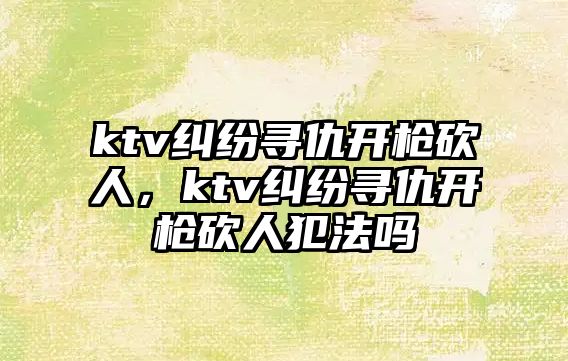 ktv糾紛尋仇開(kāi)槍砍人，ktv糾紛尋仇開(kāi)槍砍人犯法嗎