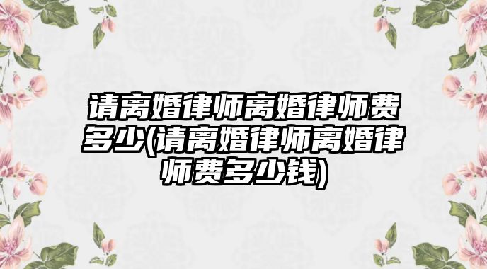 請(qǐng)離婚律師離婚律師費(fèi)多少(請(qǐng)離婚律師離婚律師費(fèi)多少錢(qián))