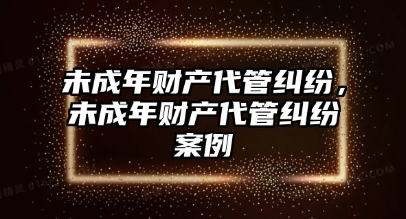 未成年財產代管糾紛，未成年財產代管糾紛案例