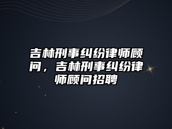 吉林刑事糾紛律師顧問，吉林刑事糾紛律師顧問招聘