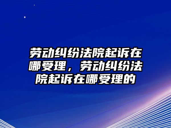 勞動糾紛法院起訴在哪受理，勞動糾紛法院起訴在哪受理的