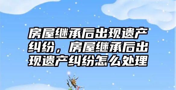 房屋繼承后出現(xiàn)遺產糾紛，房屋繼承后出現(xiàn)遺產糾紛怎么處理