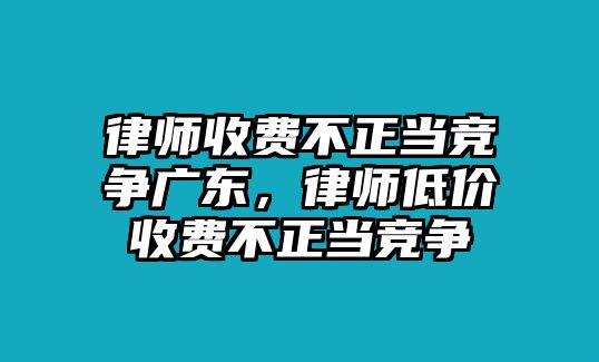 律師收費不正當競爭廣東，律師低價收費不正當競爭