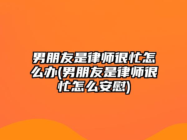 男朋友是律師很忙怎么辦(男朋友是律師很忙怎么安慰)