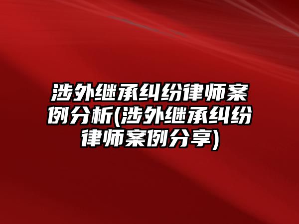 涉外繼承糾紛律師案例分析(涉外繼承糾紛律師案例分享)