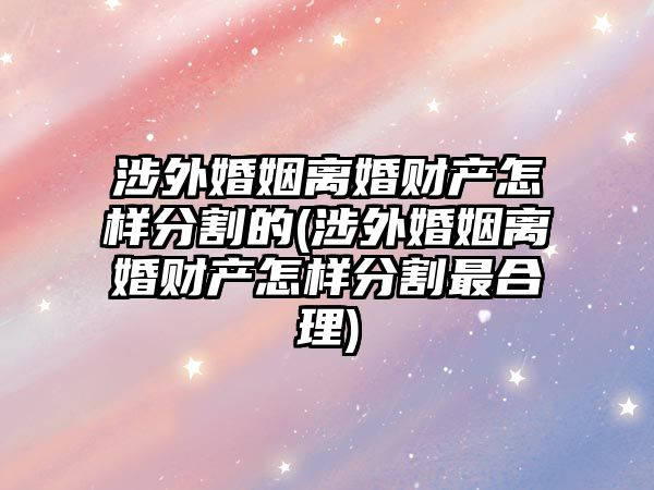 涉外婚姻離婚財產怎樣分割的(涉外婚姻離婚財產怎樣分割最合理)