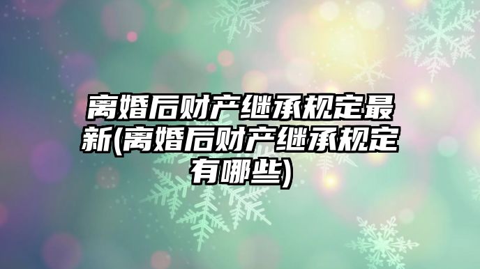 離婚后財產繼承規(guī)定最新(離婚后財產繼承規(guī)定有哪些)