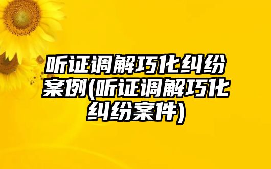 聽(tīng)證調(diào)解巧化糾紛案例(聽(tīng)證調(diào)解巧化糾紛案件)