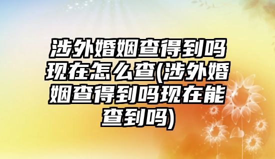 涉外婚姻查得到嗎現在怎么查(涉外婚姻查得到嗎現在能查到嗎)