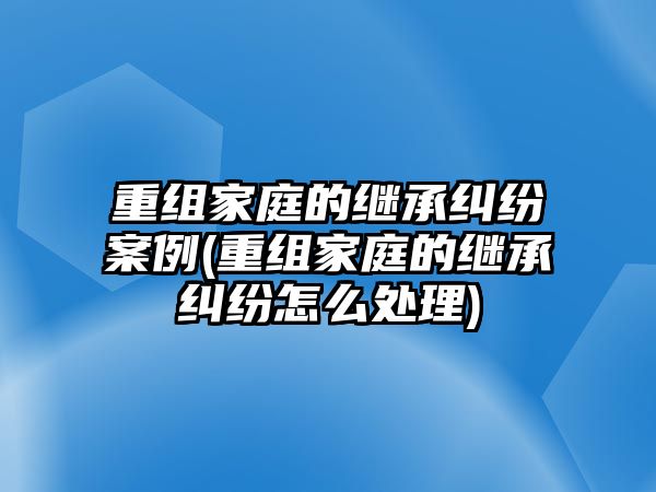 重組家庭的繼承糾紛案例(重組家庭的繼承糾紛怎么處理)