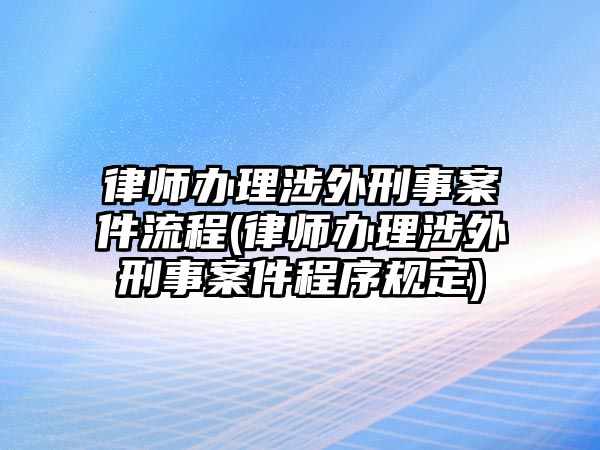 律師辦理涉外刑事案件流程(律師辦理涉外刑事案件程序規(guī)定)