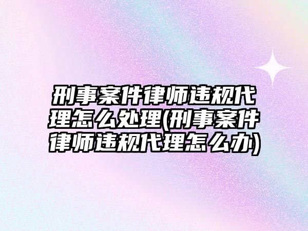 刑事案件律師違規代理怎么處理(刑事案件律師違規代理怎么辦)