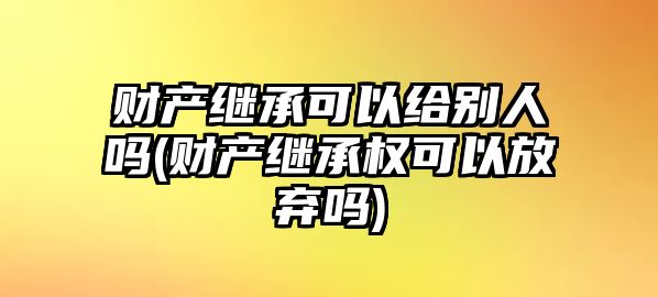 財(cái)產(chǎn)繼承可以給別人嗎(財(cái)產(chǎn)繼承權(quán)可以放棄嗎)