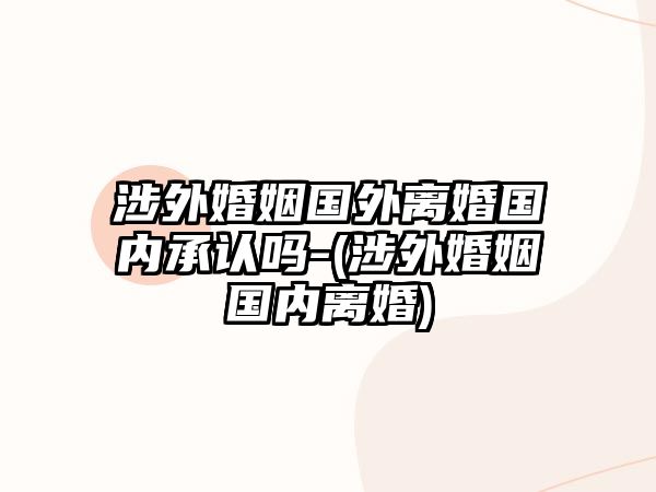 涉外婚姻國外離婚國內(nèi)承認(rèn)嗎-(涉外婚姻國內(nèi)離婚)