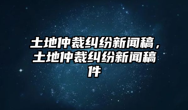 土地仲裁糾紛新聞稿，土地仲裁糾紛新聞稿件