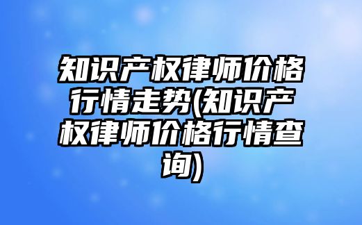 知識產權律師價格行情走勢(知識產權律師價格行情查詢)