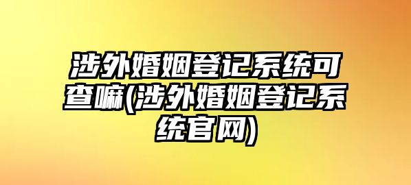 涉外婚姻登記系統(tǒng)可查嘛(涉外婚姻登記系統(tǒng)官網)