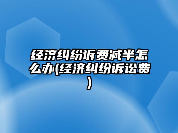 經(jīng)濟糾紛訴費減半怎么辦(經(jīng)濟糾紛訴訟費)