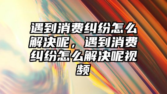 遇到消費糾紛怎么解決呢，遇到消費糾紛怎么解決呢視頻