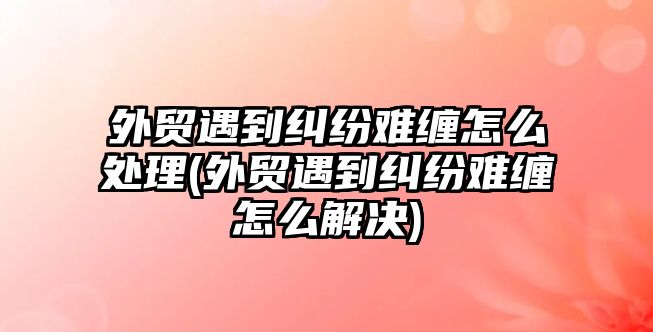 外貿(mào)遇到糾紛難纏怎么處理(外貿(mào)遇到糾紛難纏怎么解決)