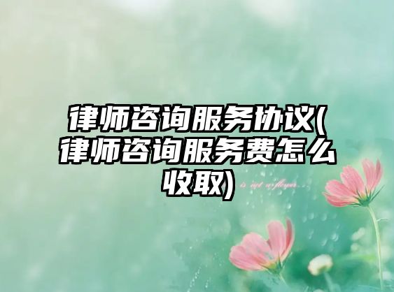 律師咨詢服務協(xié)議(律師咨詢服務費怎么收取)