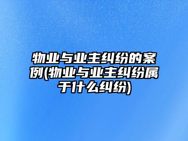 物業與業主糾紛的案例(物業與業主糾紛屬于什么糾紛)