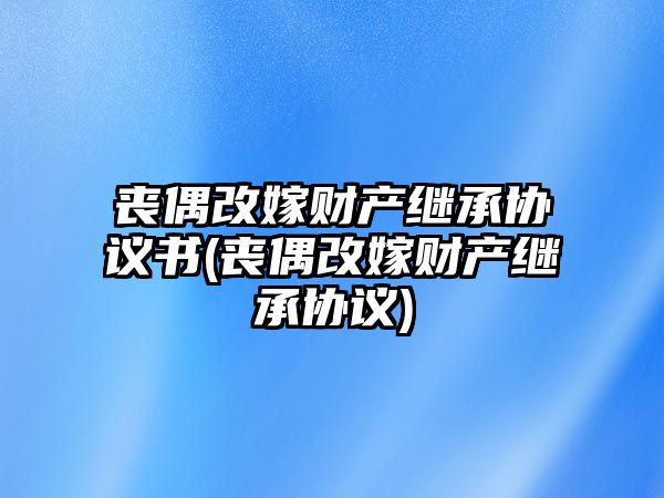 喪偶改嫁財產(chǎn)繼承協(xié)議書(喪偶改嫁財產(chǎn)繼承協(xié)議)