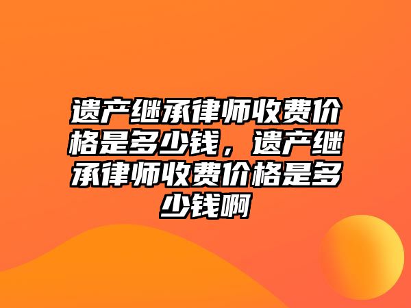 遺產繼承律師收費價格是多少錢，遺產繼承律師收費價格是多少錢啊