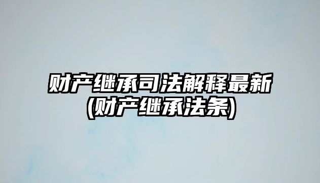 財產繼承司法解釋最新(財產繼承法條)