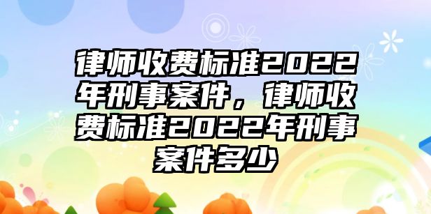 律師收費標準2022年刑事案件，律師收費標準2022年刑事案件多少