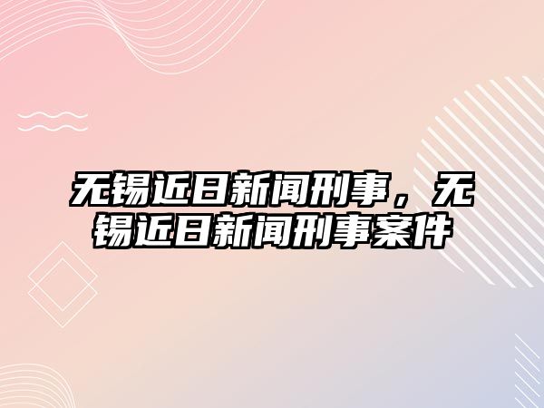 無(wú)錫近日新聞刑事，無(wú)錫近日新聞刑事案件